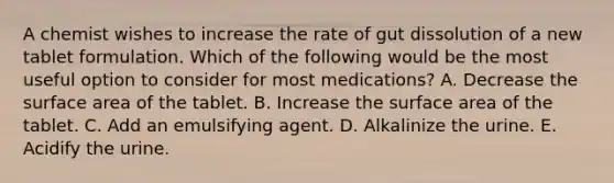 A chemist wishes to increase the rate of gut dissolution of a new tablet formulation. Which of the following would be the most useful option to consider for most medications? A. Decrease the surface area of the tablet. B. Increase the surface area of the tablet. C. Add an emulsifying agent. D. Alkalinize the urine. E. Acidify the urine.