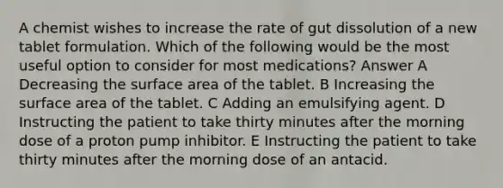 A chemist wishes to increase the rate of gut dissolution of a new tablet formulation. Which of the following would be the most useful option to consider for most medications? Answer A Decreasing the surface area of the tablet. B Increasing the surface area of the tablet. C Adding an emulsifying agent. D Instructing the patient to take thirty minutes after the morning dose of a proton pump inhibitor. E Instructing the patient to take thirty minutes after the morning dose of an antacid.