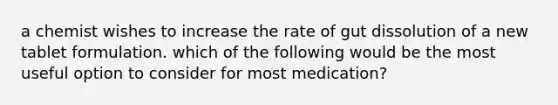 a chemist wishes to increase the rate of gut dissolution of a new tablet formulation. which of the following would be the most useful option to consider for most medication?