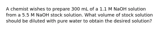 A chemist wishes to prepare 300 mL of a 1.1 M NaOH solution from a 5.5 M NaOH stock solution. What volume of stock solution should be diluted with pure water to obtain the desired solution?