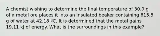 A chemist wishing to determine the final temperature of 30.0 g of a metal ore places it into an insulated beaker containing 615.5 g of water at 42.18 ºC. It is determined that the metal gains 19.11 kJ of energy. What is the surroundings in this example?