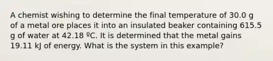 A chemist wishing to determine the final temperature of 30.0 g of a metal ore places it into an insulated beaker containing 615.5 g of water at 42.18 ºC. It is determined that the metal gains 19.11 kJ of energy. What is the system in this example?