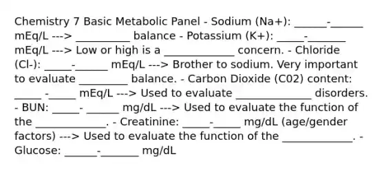 Chemistry 7 Basic Metabolic Panel - Sodium (Na+): ______-______ mEq/L ---> __________ balance - Potassium (K+): _____-_______ mEq/L ---> Low or high is a _____________ concern. - Chloride (Cl-): _____-______ mEq/L ---> Brother to sodium. Very important to evaluate _________ balance. - Carbon Dioxide (C02) content: _____ -_____ mEq/L ---> Used to evaluate ______________ disorders. - BUN: _____- ______ mg/dL ---> Used to evaluate the function of the _____________. - Creatinine: _____-_____ mg/dL (age/gender factors) ---> Used to evaluate the function of the _____________. - Glucose: ______-_______ mg/dL