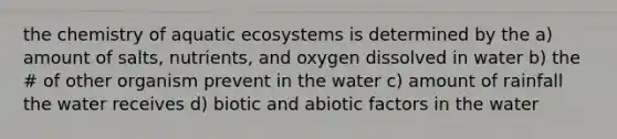 the chemistry of aquatic ecosystems is determined by the a) amount of salts, nutrients, and oxygen dissolved in water b) the # of other organism prevent in the water c) amount of rainfall the water receives d) biotic and abiotic factors in the water