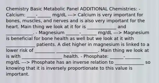 Chemistry Basic Metabolic Panel ADDITIONAL Chemistries: - Calcium: ____-______ mg/dL ---> Calcium is very important for bones, muscles, and nerves and is also very important for the heart. Main thing we look at it for is _____________ and ____________. - Magnesium ______-_______ mg/dL ---> Magnesium is beneficial for bone health as well but we look at it with _____________ patients. A diet higher in magnesium is linked to a lower risk of _________ ______ ____________. Main thing we look at is with __________________ health. - Phosphate: ______-_______ mg/dL ---> Phosphate has an inverse relation to _____________ so knowing that it is inversely proportionate to this value is important.