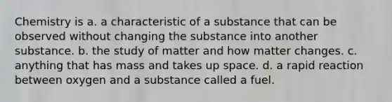 Chemistry is a. a characteristic of a substance that can be observed without changing the substance into another substance. b. the study of matter and how matter changes. c. anything that has mass and takes up space. d. a rapid reaction between oxygen and a substance called a fuel.