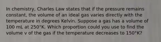 In chemistry, Charles Law states that if the pressure remains constant, the volume of an ideal gas varies directly with the temperature in degrees Kelvin. Suppose a gas has a volume of 100 mL at 250°K. Which proportion could you use to find the volume v of the gas if the temperature decreases to 150°K?