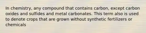 In chemistry, any compound that contains carbon, except carbon oxides and sulfides and metal carbonates. This term also is used to denote crops that are grown without synthetic fertilizers or chemicals