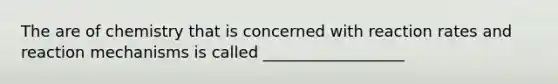 The are of chemistry that is concerned with reaction rates and reaction mechanisms is called __________________
