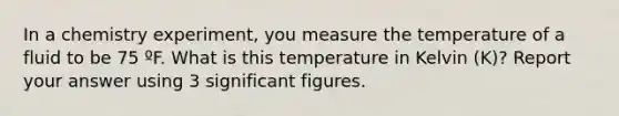 In a chemistry experiment, you measure the temperature of a fluid to be 75 ºF. What is this temperature in Kelvin (K)? Report your answer using 3 significant figures.