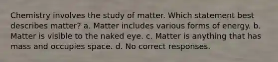 Chemistry involves the study of matter. Which statement best describes matter? a. Matter includes various forms of energy. b. Matter is visible to the naked eye. c. Matter is anything that has mass and occupies space. d. No correct responses.