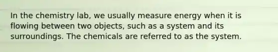 In the chemistry lab, we usually measure energy when it is flowing between two objects, such as a system and its surroundings. The chemicals are referred to as the system.