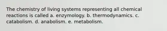 The chemistry of living systems representing all chemical reactions is called a. enzymology. b. thermodynamics. c. catabolism. d. anabolism. e. metabolism.