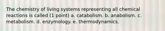 The chemistry of living systems representing all chemical reactions is called (1 point) a. catabolism. b. anabolism. c. metabolism. d. enzymology. e. thermodynamics.