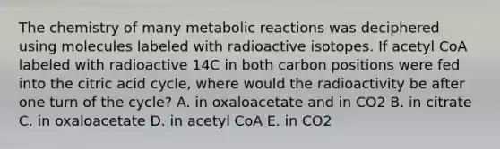 The chemistry of many metabolic reactions was deciphered using molecules labeled with radioactive isotopes. If acetyl CoA labeled with radioactive 14C in both carbon positions were fed into the citric acid cycle, where would the radioactivity be after one turn of the cycle? A. in oxaloacetate and in CO2 B. in citrate C. in oxaloacetate D. in acetyl CoA E. in CO2