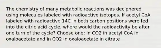 The chemistry of many metabolic reactions was deciphered using molecules labeled with radioactive isotopes. If acetyl CoA labeled with radioactive 14C in both carbon positions were fed into the citric acid cycle, where would the radioactivity be after one turn of the cycle? Choose one: in CO2 in acetyl CoA in oxaloacetate and in CO2 in oxaloacetate in citrate