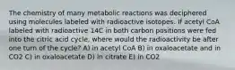 The chemistry of many metabolic reactions was deciphered using molecules labeled with radioactive isotopes. If acetyl CoA labeled with radioactive 14C in both carbon positions were fed into the citric acid cycle, where would the radioactivity be after one turn of the cycle? A) in acetyl CoA B) in oxaloacetate and in CO2 C) in oxaloacetate D) in citrate E) in CO2