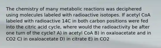 The chemistry of many metabolic reactions was deciphered using molecules labeled with radioactive isotopes. If acetyl CoA labeled with radioactive 14C in both carbon positions were fed into the citric acid cycle, where would the radioactivity be after one turn of the cycle? A) in acetyl CoA B) in oxaloacetate and in CO2 C) in oxaloacetate D) in citrate E) in CO2