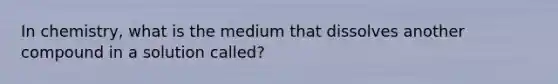 In chemistry, what is the medium that dissolves another compound in a solution called?