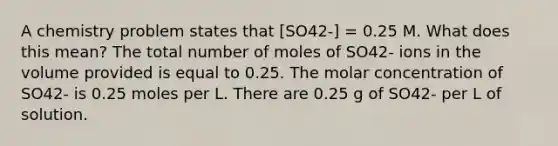 A chemistry problem states that [SO42-] = 0.25 M. What does this mean? The total number of moles of SO42- ions in the volume provided is equal to 0.25. The molar concentration of SO42- is 0.25 moles per L. There are 0.25 g of SO42- per L of solution.