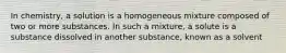 In chemistry, a solution is a homogeneous mixture composed of two or more substances. In such a mixture, a solute is a substance dissolved in another substance, known as a solvent