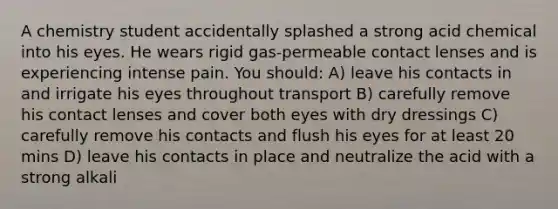 A chemistry student accidentally splashed a strong acid chemical into his eyes. He wears rigid gas-permeable contact lenses and is experiencing intense pain. You should: A) leave his contacts in and irrigate his eyes throughout transport B) carefully remove his contact lenses and cover both eyes with dry dressings C) carefully remove his contacts and flush his eyes for at least 20 mins D) leave his contacts in place and neutralize the acid with a strong alkali