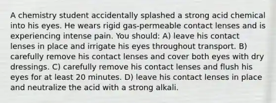 A chemistry student accidentally splashed a strong acid chemical into his eyes. He wears rigid gas-permeable contact lenses and is experiencing intense pain. You should: A) leave his contact lenses in place and irrigate his eyes throughout transport. B) carefully remove his contact lenses and cover both eyes with dry dressings. C) carefully remove his contact lenses and flush his eyes for at least 20 minutes. D) leave his contact lenses in place and neutralize the acid with a strong alkali.