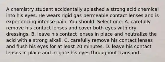 A chemistry student accidentally splashed a strong acid chemical into his eyes. He wears rigid gas-permeable contact lenses and is experiencing intense pain. You should: Select one: A. carefully remove his contact lenses and cover both eyes with dry dressings. B. leave his contact lenses in place and neutralize the acid with a strong alkali. C. carefully remove his contact lenses and flush his eyes for at least 20 minutes. D. leave his contact lenses in place and irrigate his eyes throughout transport.