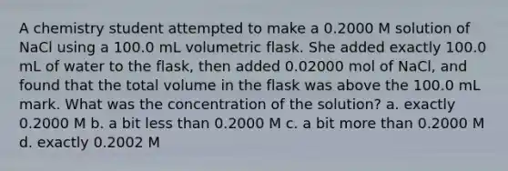 A chemistry student attempted to make a 0.2000 M solution of NaCl using a 100.0 mL volumetric flask. She added exactly 100.0 mL of water to the flask, then added 0.02000 mol of NaCl, and found that the total volume in the flask was above the 100.0 mL mark. What was the concentration of the solution? a. exactly 0.2000 M b. a bit less than 0.2000 M c. a bit more than 0.2000 M d. exactly 0.2002 M