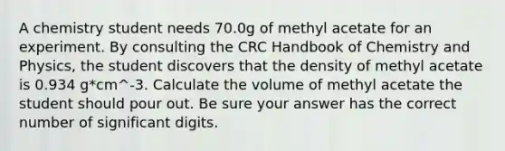 A chemistry student needs 70.0g of methyl acetate for an experiment. By consulting the CRC Handbook of Chemistry and Physics, the student discovers that the density of methyl acetate is 0.934 g*cm^-3. Calculate the volume of methyl acetate the student should pour out. Be sure your answer has the correct number of significant digits.