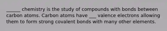 ______ chemistry is the study of compounds with bonds between carbon atoms. Carbon atoms have ___ valence electrons allowing them to form strong covalent bonds with many other elements.