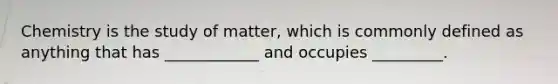 Chemistry is the study of matter, which is commonly defined as anything that has ____________ and occupies _________.