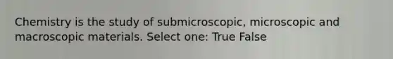 Chemistry is the study of submicroscopic, microscopic and macroscopic materials. Select one: True False