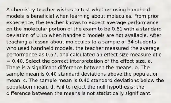 A chemistry teacher wishes to test whether using handheld models is beneficial when learning about molecules. From prior experience, the teacher knows to expect average performance on the molecular portion of the exam to be 0.61 with a standard deviation of 0.15 when handheld models are not available. After teaching a lesson about molecules to a sample of 34 students who used handheld models, the teacher measured the average performance as 0.67, and calculated an effect size measure of d = 0.40. Select the correct interpretation of the effect size. a. There is a significant difference between the means. b. The sample mean is 0.40 standard deviations above the population mean. c. The sample mean is 0.40 standard deviations below the population mean. d. Fail to reject the null hypothesis; the difference between the means is not statistically significant.