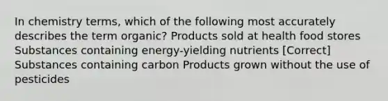 In chemistry terms, which of the following most accurately describes the term organic? Products sold at health food stores Substances containing energy-yielding nutrients [Correct] Substances containing carbon Products grown without the use of pesticides