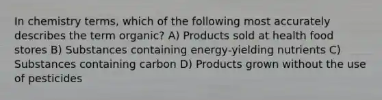 In chemistry terms, which of the following most accurately describes the term organic? A) Products sold at health food stores B) Substances containing energy-yielding nutrients C) Substances containing carbon D) Products grown without the use of pesticides