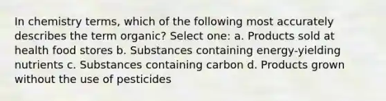 In chemistry terms, which of the following most accurately describes the term organic? Select one: a. Products sold at health food stores b. Substances containing energy-yielding nutrients c. Substances containing carbon d. Products grown without the use of pesticides