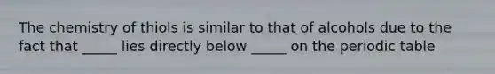 The chemistry of thiols is similar to that of alcohols due to the fact that _____ lies directly below _____ on the periodic table