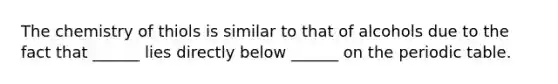 The chemistry of thiols is similar to that of alcohols due to the fact that ______ lies directly below ______ on the periodic table.