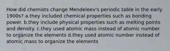 How did chemists change Mendeleev's periodic table in the early 1900s? a.they included chemical properties such as bonding power. b.they include physical properties such as melting points and density. c.they used atomic mass instead of atomic number to organize the elements d.they used atomic number instead of atomic mass to organize the elements