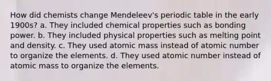 How did chemists change Mendeleev's periodic table in the early 1900s? a. They included chemical properties such as bonding power. b. They included physical properties such as melting point and density. c. They used atomic mass instead of atomic number to organize the elements. d. They used atomic number instead of atomic mass to organize the elements.