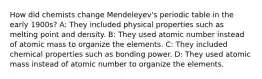 How did chemists change Mendeleyev's periodic table in the early 1900s? A: They included physical properties such as melting point and density. B: They used atomic number instead of atomic mass to organize the elements. C: They included chemical properties such as bonding power. D: They used atomic mass instead of atomic number to organize the elements.