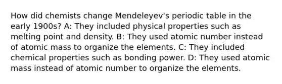 How did chemists change Mendeleyev's periodic table in the early 1900s? A: They included physical properties such as melting point and density. B: They used atomic number instead of atomic mass to organize the elements. C: They included chemical properties such as bonding power. D: They used atomic mass instead of atomic number to organize the elements.