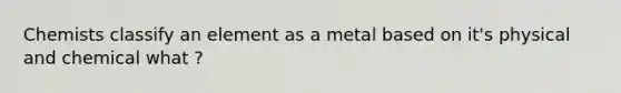 Chemists classify an element as a metal based on it's physical and chemical what ?