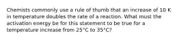 Chemists commonly use a rule of thumb that an increase of 10 K in temperature doubles the rate of a reaction. What must the activation energy be for this statement to be true for a temperature increase from 25°C to 35°C?