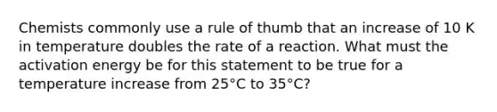 Chemists commonly use a rule of thumb that an increase of 10 K in temperature doubles the rate of a reaction. What must the activation energy be for this statement to be true for a temperature increase from 25°C to 35°C?