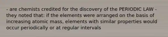 - are chemists credited for the discovery of the PERIODIC LAW - they noted that: if the elements were arranged on the basis of increasing atomic mass, elements with similar properties would occur periodically or at regular intervals