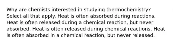 Why are chemists interested in studying thermochemistry? Select all that apply. Heat is often absorbed during reactions. Heat is often released during a chemical reaction, but never absorbed. Heat is often released during chemical reactions. Heat is often absorbed in a chemical reaction, but never released.