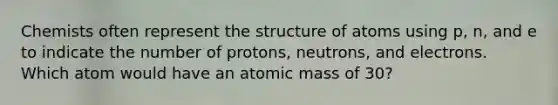 Chemists often represent the structure of atoms using p, n, and e to indicate the number of protons, neutrons, and electrons. Which atom would have an atomic mass of 30?