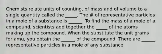 Chemists relate units of counting, of mass and of volume to a single quantity called the _____. The # of representative particles in a mole of a substance is ______. To find the mass of a mole of a compound, scientists add together the _____ of the atoms making up the compound. When the substitute the unit grams for amu, you obtain the ______ of the compound. There are ______ representative particles in a mole of any substance